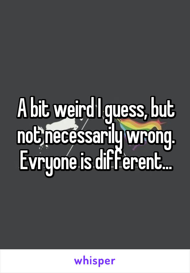 A bit weird I guess, but not necessarily wrong. Evryone is different...