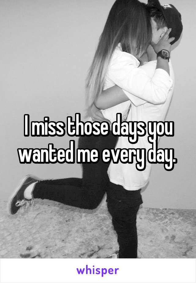 I miss those days you wanted me every day. 