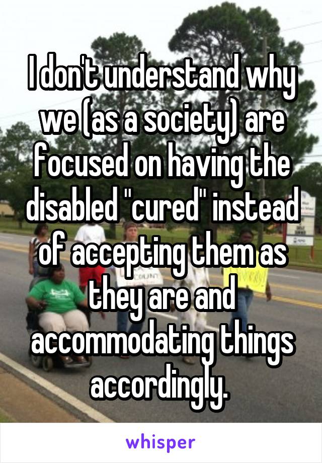 I don't understand why we (as a society) are focused on having the disabled "cured" instead of accepting them as they are and accommodating things accordingly. 
