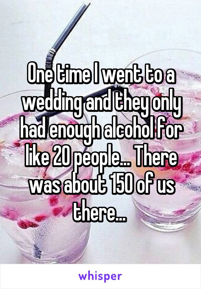 One time I went to a wedding and they only had enough alcohol for like 20 people... There was about 150 of us there... 