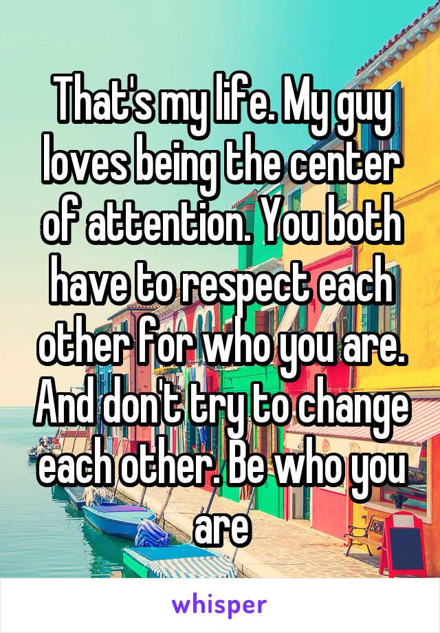 That's my life. My guy loves being the center of attention. You both have to respect each other for who you are. And don't try to change each other. Be who you are