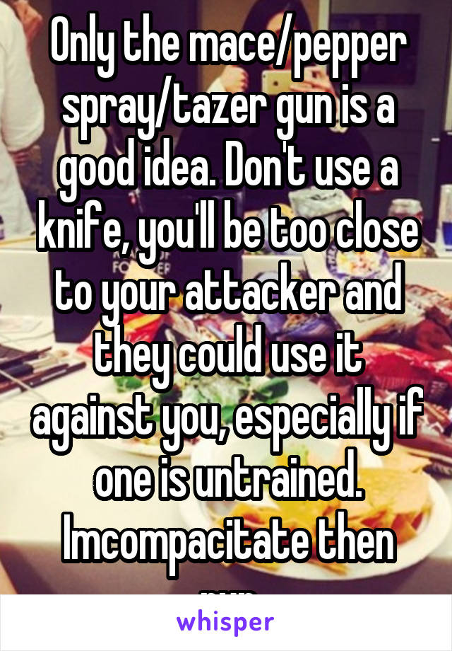 Only the mace/pepper spray/tazer gun is a good idea. Don't use a knife, you'll be too close to your attacker and they could use it against you, especially if one is untrained. Imcompacitate then run