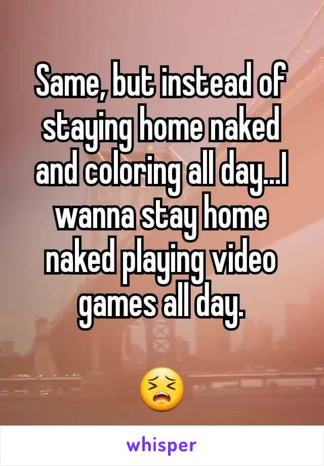 Same, but instead of staying home naked and coloring all day...I wanna stay home naked playing video games all day.

😣