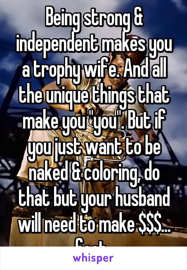 Being strong & independent makes you a trophy wife. And all the unique things that make you "you". But if you just want to be naked & coloring, do that but your husband will need to make $$$... fact. 