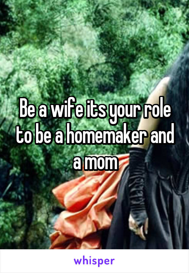 Be a wife its your role to be a homemaker and a mom