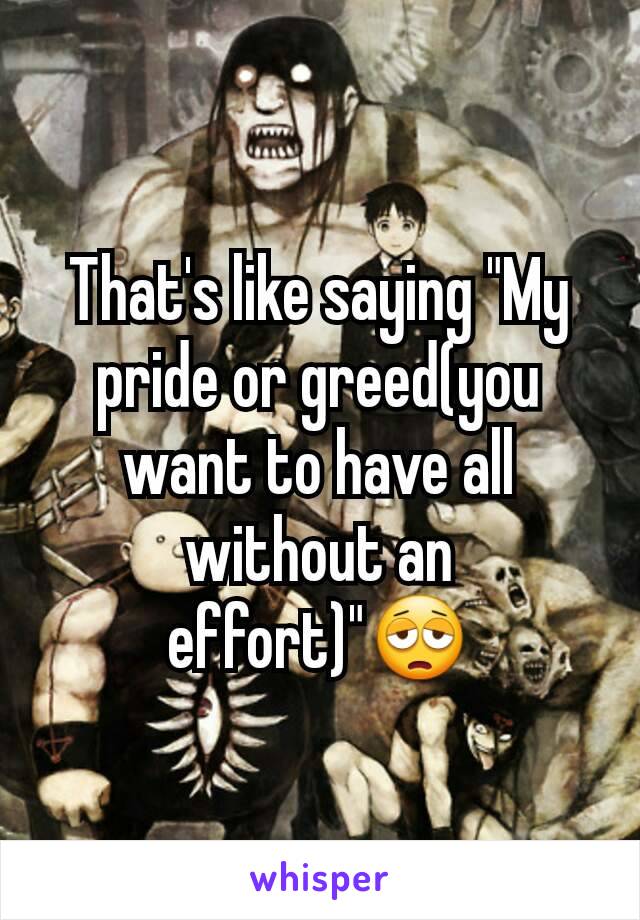 That's like saying "My pride or greed(you want to have all without an effort)"😩