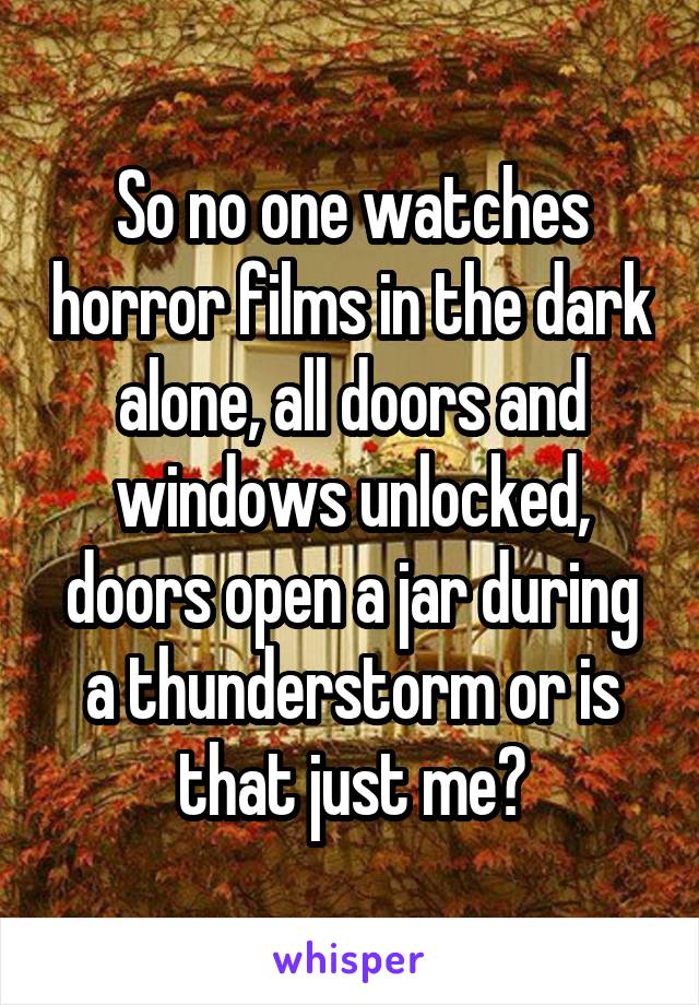 So no one watches horror films in the dark alone, all doors and windows unlocked, doors open a jar during a thunderstorm or is that just me?