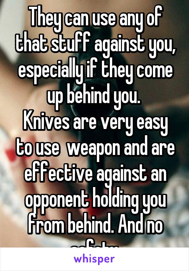 They can use any of that stuff against you, especially if they come up behind you. 
Knives are very easy to use  weapon and are effective against an opponent holding you from behind. And no safety.