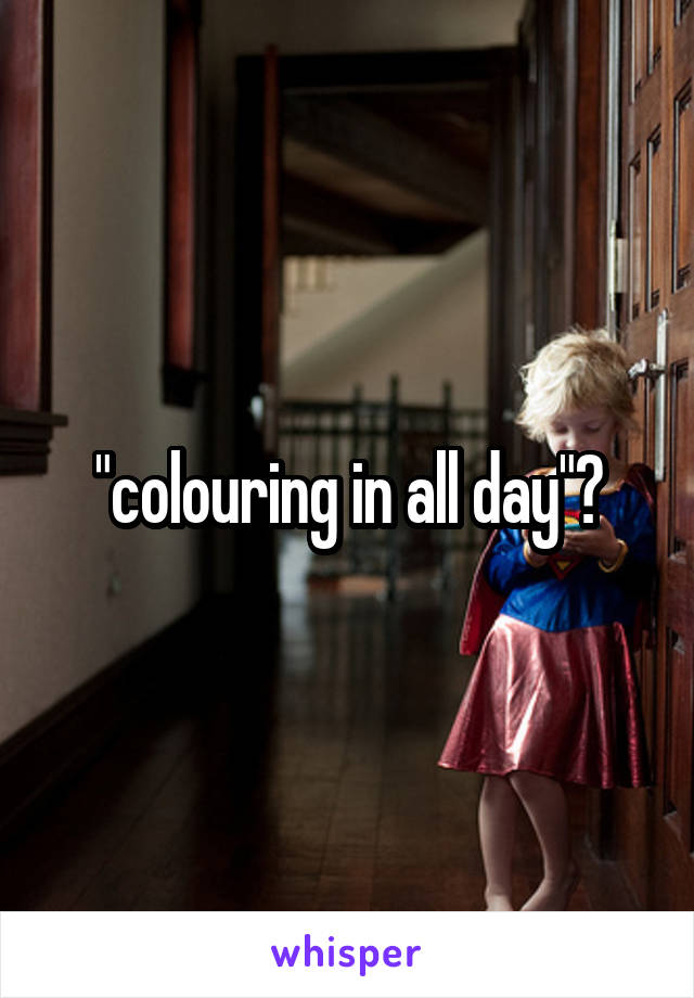 "colouring in all day"?
