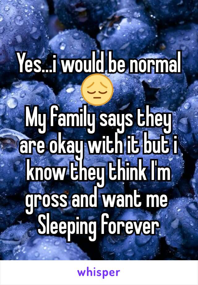 Yes...i would be normal 😔 
My family says they are okay with it but i know they think I'm gross and want me 
Sleeping forever