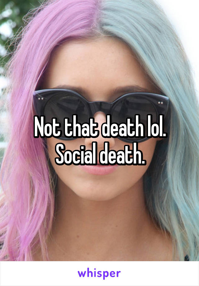 Not that death lol. Social death.