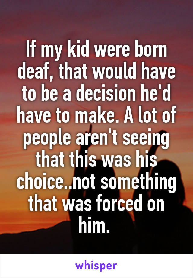 If my kid were born deaf, that would have to be a decision he'd have to make. A lot of people aren't seeing that this was his choice..not something that was forced on him. 