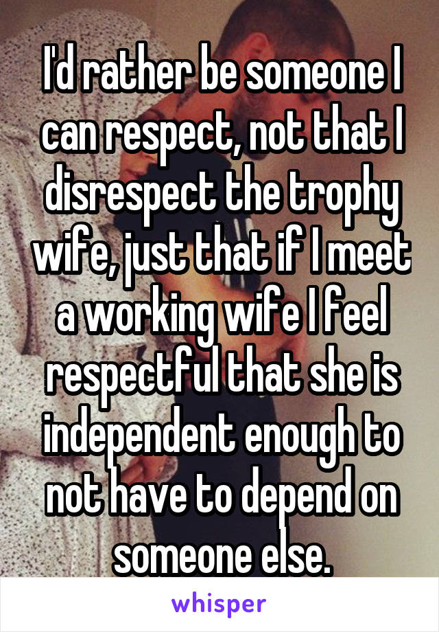 I'd rather be someone I can respect, not that I disrespect the trophy wife, just that if I meet a working wife I feel respectful that she is independent enough to not have to depend on someone else.