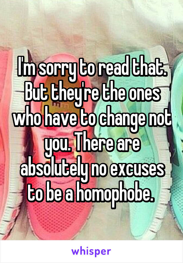 I'm sorry to read that.
But they're the ones who have to change not you. There are absolutely no excuses to be a homophobe. 