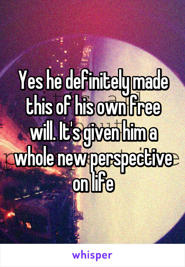 Yes he definitely made this of his own free will. It's given him a whole new perspective on life