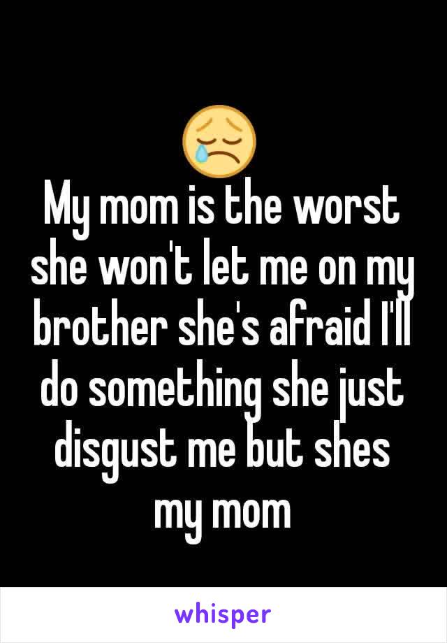 😢 
My mom is the worst she won't let me on my brother she's afraid I'll do something she just disgust me but shes my mom