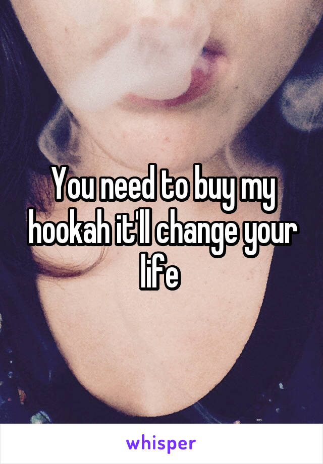 You need to buy my hookah it'll change your life 