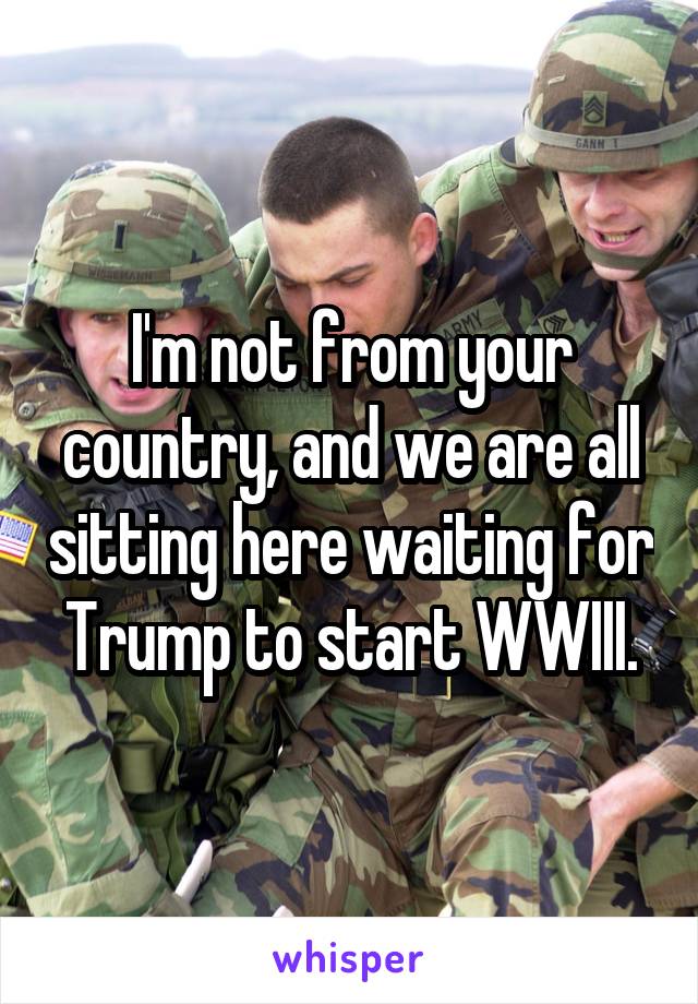 I'm not from your country, and we are all sitting here waiting for Trump to start WWIII.
