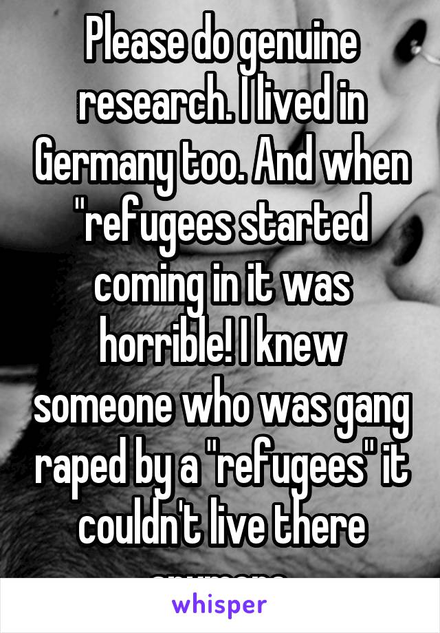 Please do genuine research. I lived in Germany too. And when "refugees started coming in it was horrible! I knew someone who was gang raped by a "refugees" it couldn't live there anymore.