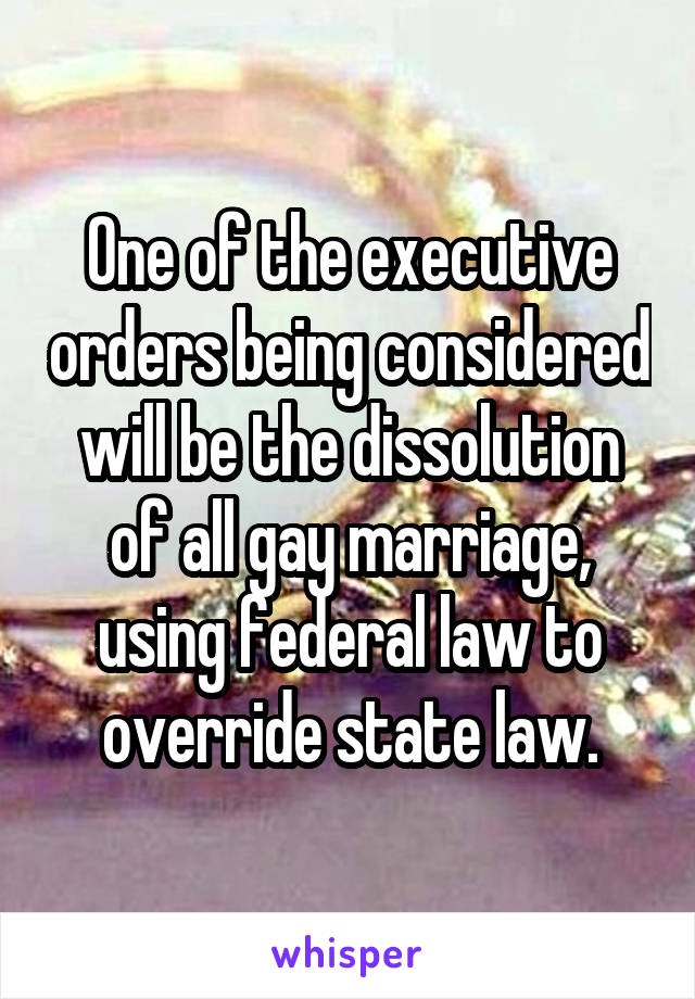 One of the executive orders being considered will be the dissolution of all gay marriage, using federal law to override state law.