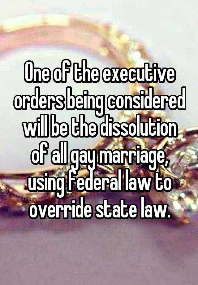 One of the executive orders being considered will be the dissolution of all gay marriage, using federal law to override state law.