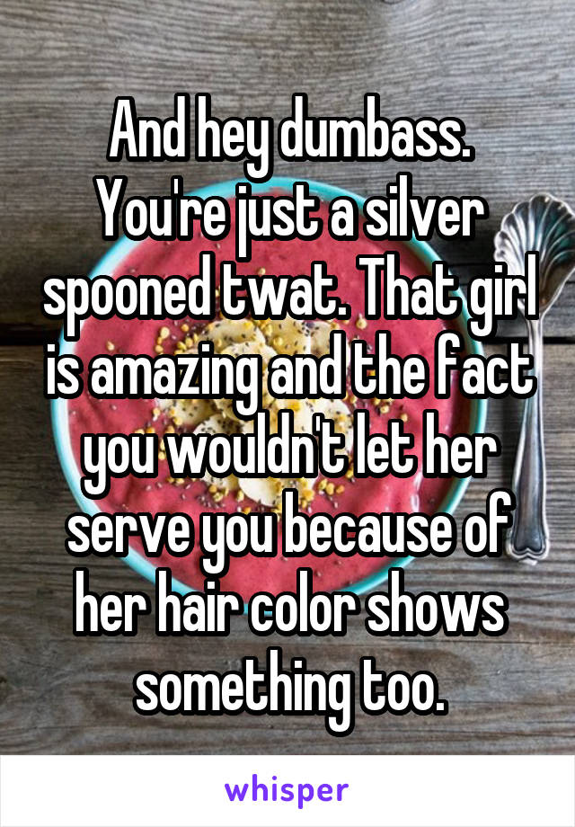 And hey dumbass. You're just a silver spooned twat. That girl is amazing and the fact you wouldn't let her serve you because of her hair color shows something too.