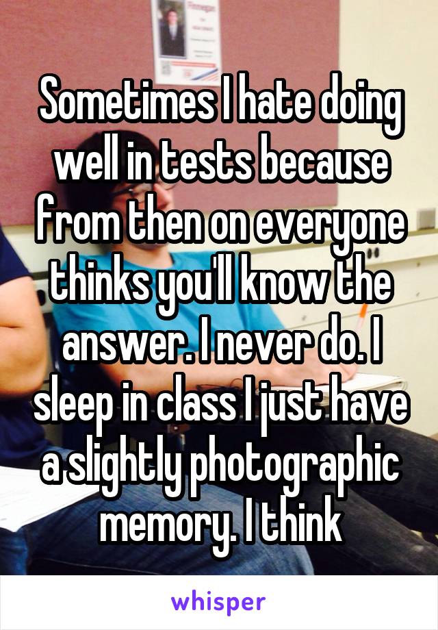 Sometimes I hate doing well in tests because from then on everyone thinks you'll know the answer. I never do. I sleep in class I just have a slightly photographic memory. I think