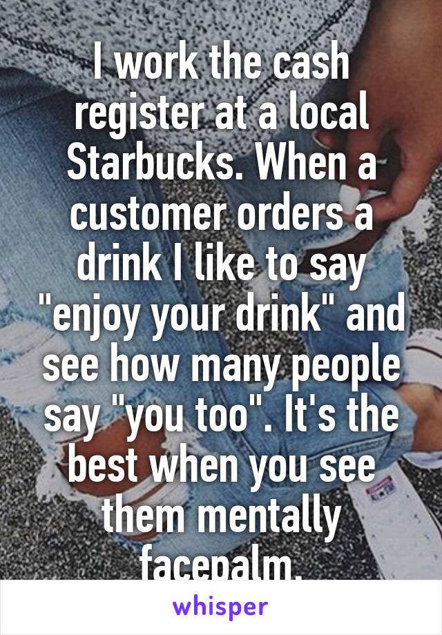 I work the cash register at a local Starbucks. When a customer orders a drink I like to say "enjoy your drink" and see how many people say "you too". It's the best when you see them mentally facepalm.
