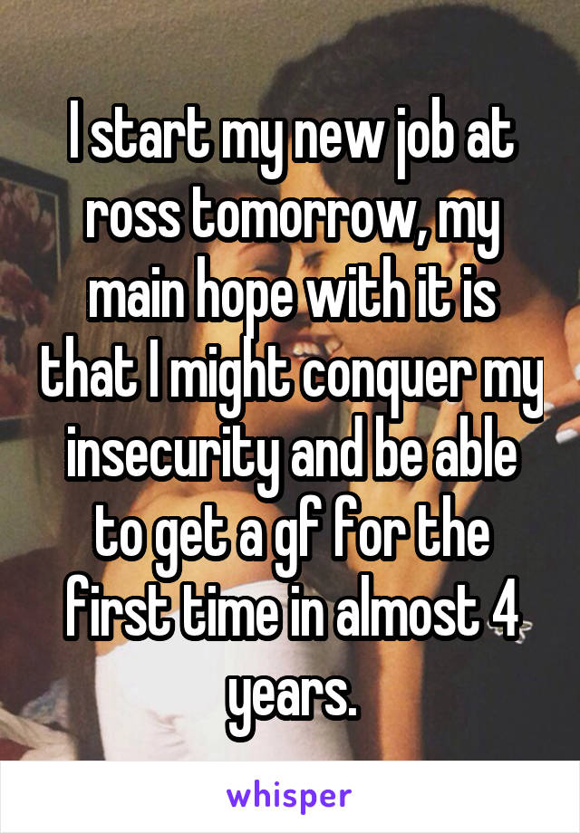 I start my new job at ross tomorrow, my main hope with it is that I might conquer my insecurity and be able to get a gf for the first time in almost 4 years.