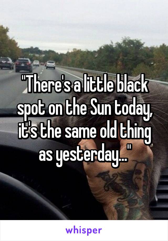 "There's a little black spot on the Sun today, it's the same old thing as yesterday..."