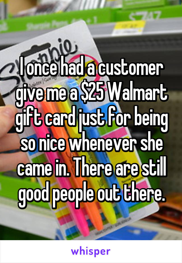 I once had a customer give me a $25 Walmart gift card just for being so nice whenever she came in. There are still good people out there.