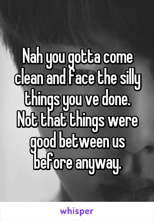 Nah you gotta come clean and face the silly things you ve done.
Not that things were good between us before anyway.