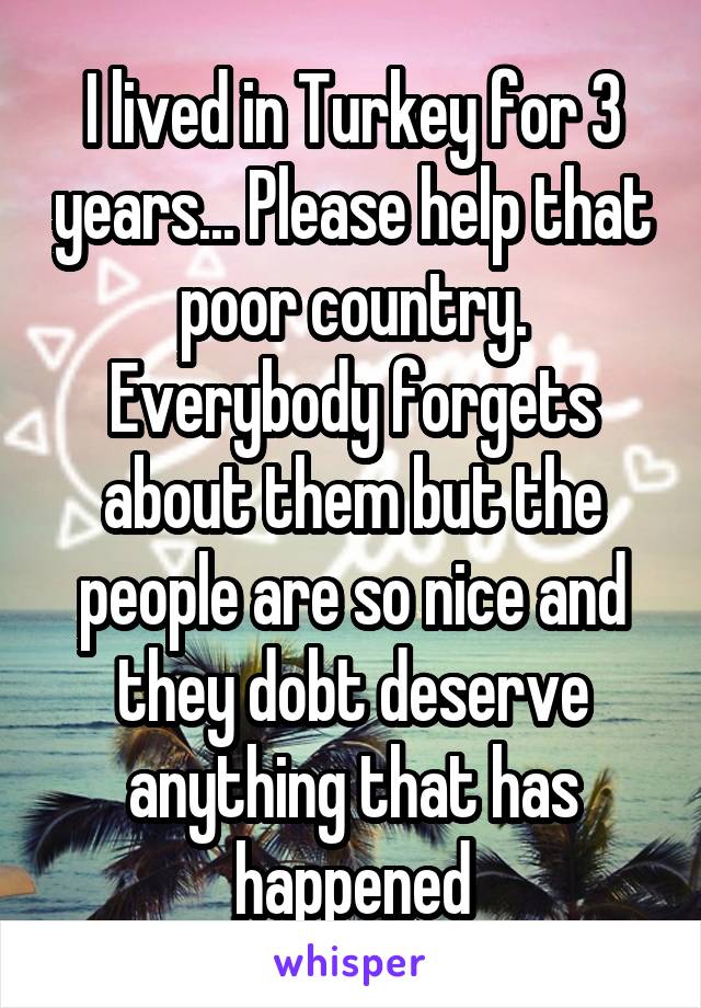 I lived in Turkey for 3 years... Please help that poor country. Everybody forgets about them but the people are so nice and they dobt deserve anything that has happened