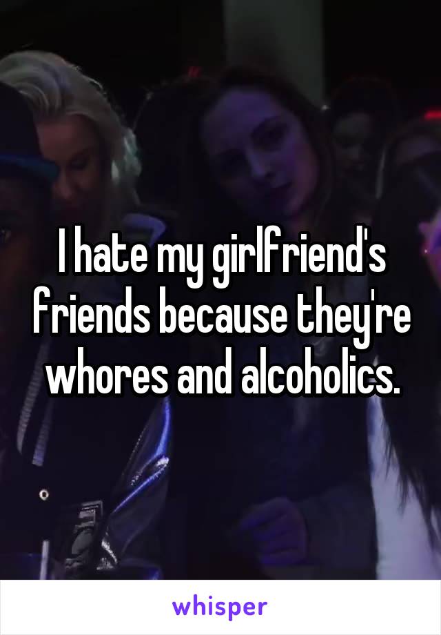 I hate my girlfriend's friends because they're whores and alcoholics.