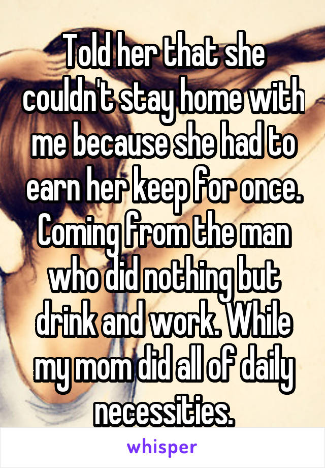Told her that she couldn't stay home with me because she had to earn her keep for once. Coming from the man who did nothing but drink and work. While my mom did all of daily necessities.