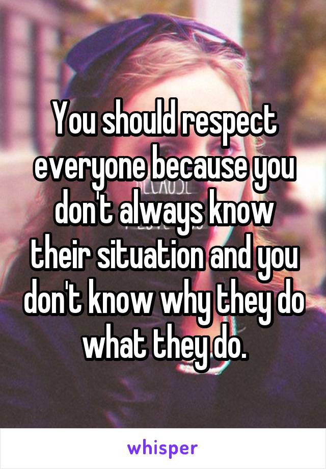 You should respect everyone because you don't always know their situation and you don't know why they do what they do.