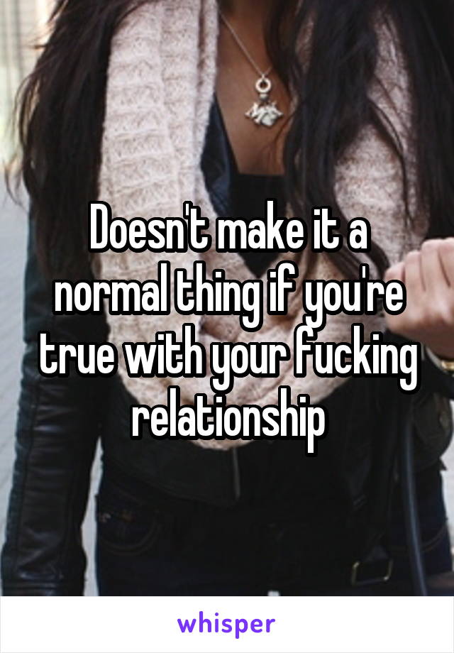 Doesn't make it a normal thing if you're true with your fucking relationship