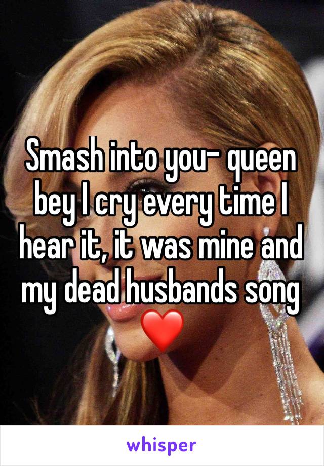 Smash into you- queen bey I cry every time I hear it, it was mine and my dead husbands song ❤