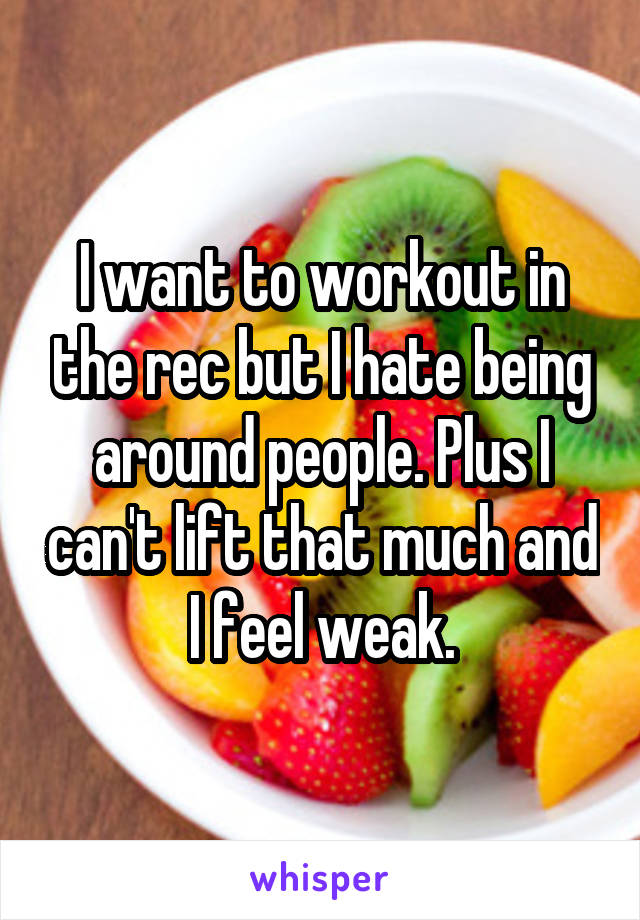 I want to workout in the rec but I hate being around people. Plus I can't lift that much and I feel weak.