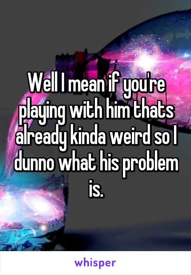 Well I mean if you're playing with him thats already kinda weird so I dunno what his problem is.