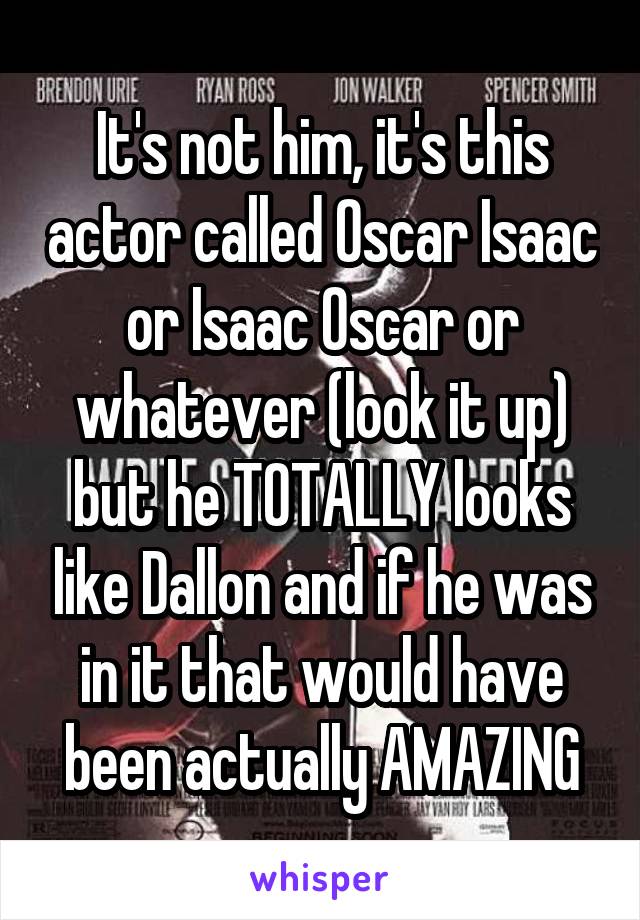 It's not him, it's this actor called Oscar Isaac or Isaac Oscar or whatever (look it up) but he TOTALLY looks like Dallon and if he was in it that would have been actually AMAZING