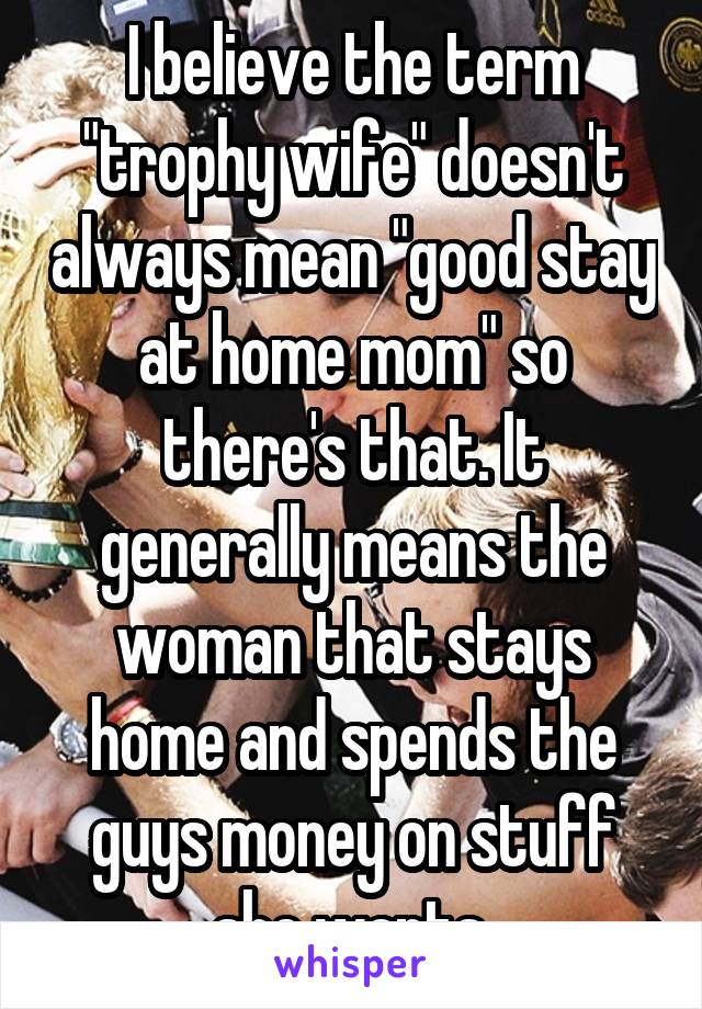 I believe the term "trophy wife" doesn't always mean "good stay at home mom" so there's that. It generally means the woman that stays home and spends the guys money on stuff she wants.