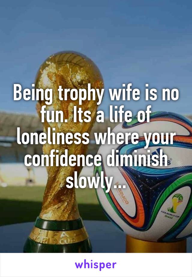 Being trophy wife is no fun. Its a life of loneliness where your confidence diminish slowly...