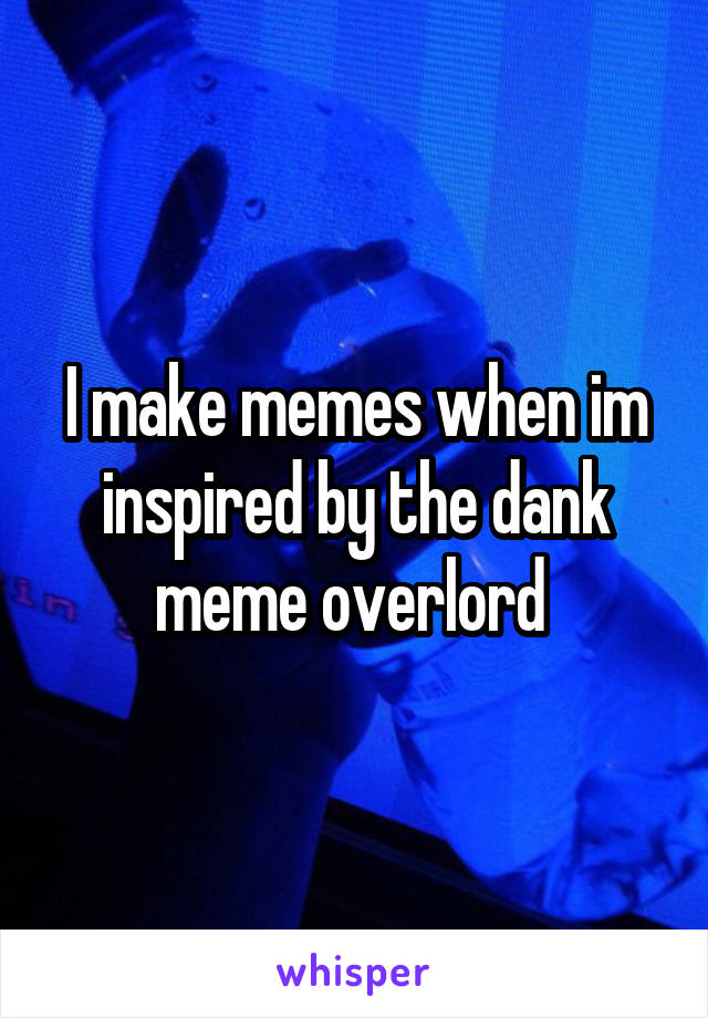 I make memes when im inspired by the dank meme overlord 