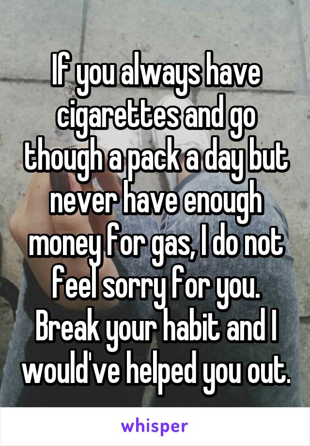 If you always have cigarettes and go though a pack a day but never have enough money for gas, I do not feel sorry for you. Break your habit and I would've helped you out.