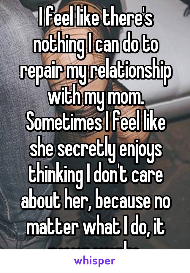 I feel like there's nothing I can do to repair my relationship with my mom. Sometimes I feel like she secretly enjoys thinking I don't care about her, because no matter what I do, it never works.