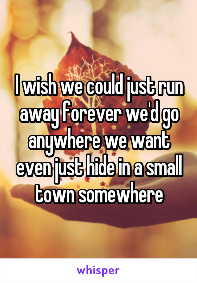 I wish we could just run away forever we'd go anywhere we want even just hide in a small town somewhere