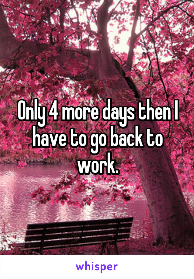 Only 4 more days then I have to go back to work.