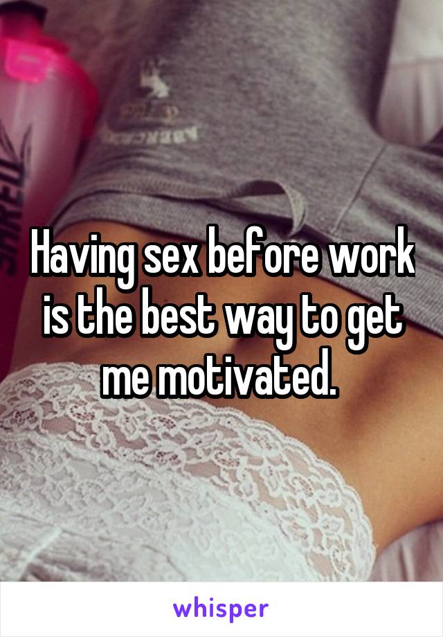 Having sex before work is the best way to get me motivated. 