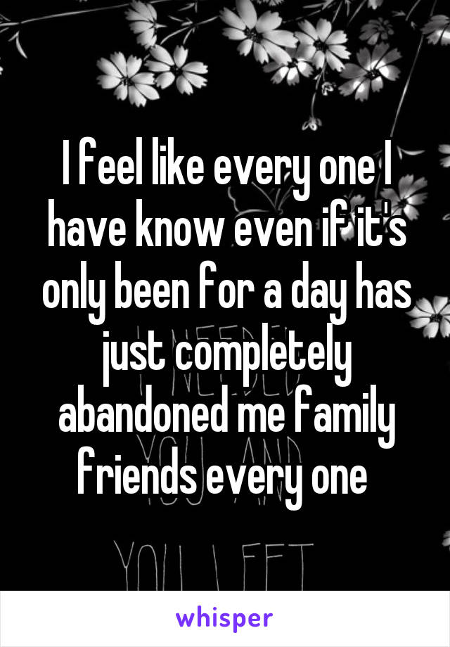 I feel like every one I have know even if it's only been for a day has just completely abandoned me family friends every one 